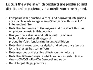 Discuss the ways in which products are produced and
distributed to audiences in a media you have studied.
• Companies that practise vertical and horizontal integration
are at a clear advantage – how? Compare with small UK
independent film.
• Note the dominance of the majors and the effect this has
on production etc in this country
• Use your case studies and talk about use of new
technologies during all stages of
production/distribution/marketing/exhibition
• Note the changes towards digital and where the pressure
for this change has come from
• Note negative and positive effects on the industry
• Note the different ways in which audiences watch film –
cinema/DVD/BluRay/On Demand and so on
• Don’t forget illegal practices…
 