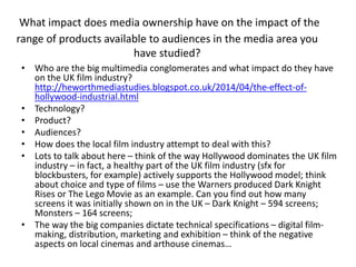What impact does media ownership have on the impact of the
range of products available to audiences in the media area you
have studied?
• Who are the big multimedia conglomerates and what impact do they have
on the UK film industry?
http://heworthmediastudies.blogspot.co.uk/2014/04/the-effect-of-
hollywood-industrial.html
• Technology?
• Product?
• Audiences?
• How does the local film industry attempt to deal with this?
• Lots to talk about here – think of the way Hollywood dominates the UK film
industry – in fact, a healthy part of the UK film industry (sfx for
blockbusters, for example) actively supports the Hollywood model; think
about choice and type of films – use the Warners produced Dark Knight
Rises or The Lego Movie as an example. Can you find out how many
screens it was initially shown on in the UK – Dark Knight – 594 screens;
Monsters – 164 screens;
• The way the big companies dictate technical specifications – digital film-
making, distribution, marketing and exhibition – think of the negative
aspects on local cinemas and arthouse cinemas…
 