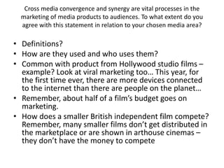Cross media convergence and synergy are vital processes in the
marketing of media products to audiences. To what extent do you
agree with this statement in relation to your chosen media area?
• Definitions?
• How are they used and who uses them?
• Common with product from Hollywood studio films –
example? Look at viral marketing too… This year, for
the first time ever, there are more devices connected
to the internet than there are people on the planet…
• Remember, about half of a film’s budget goes on
marketing.
• How does a smaller British independent film compete?
Remember, many smaller films don’t get distributed in
the marketplace or are shown in arthouse cinemas –
they don’t have the money to compete
 