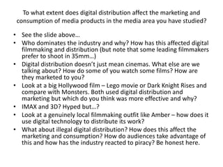 To what extent does digital distribution affect the marketing and
consumption of media products in the media area you have studied?
• See the slide above…
• Who dominates the industry and why? How has this affected digital
filmmaking and distribution (but note that some leading filmmakers
prefer to shoot in 35mm…)
• Digital distribution doesn’t just mean cinemas. What else are we
talking about? How do some of you watch some films? How are
they marketed to you?
• Look at a big Hollywood film – Lego movie or Dark Knight Rises and
compare with Monsters. Both used digital distribution and
marketing but which do you think was more effective and why?
• IMAX and 3D? Hyped but…?
• Look at a genuinely local filmmaking outfit like Amber – how does it
use digital technology to distribute its work?
• What about illegal digital distribution? How does this affect the
marketing and consumption? How do audiences take advantage of
this and how has the industry reacted to piracy? Be honest here.
 