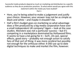 Successful media products depend as much on marketing and distribution to a specific
audience as they do on production practices. To what extent would you agree with this
statement within the media you have studied?
Part 1
• Here, you’re being asked to make a judgement and justify
your choice. However, your answer may not be as simple as
black and white – and maybe it shouldn’t be.
• Half a film’s budget goes on marketing so what advantage
does a film produced by a big media corporation have over
a small independent UK company? Again – look at the case
studies. Monsters was not a particular success – but it’s
competing in a marketplace dominated by Hollywood films.
It seems to have a lot going for it – SciFi, US cast, special
effects, good story – probably not enough action to satisfy
fans of that sort of thing; it was more cerebral but possibly
not enough for the arthouse either. It DID use up to date
digital techniques to make and market the film, however.
 