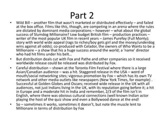 Part 2
• Wild Bill – another film that wasn’t marketed or distributed effectively – and failed
at the box office. Films like this, though, are competing in an arena where the rules
are dictated by dominant media corporations – however – what about the global
success of Slumdog Millionaire? Low budget British film – production practices –
writer of the most popular UK film in recent years – James Purefoy (Full Monty);
story with world wide appeal (rags to riches/boy gets girl and the money/underdog
wins against all odds); co-produced with Celador, the owners of Who Wants to be a
Millionaire – a show that his a huge success around the world; a ‘name’ director
who had hit films under his belt…
• But distribution deals cut with Fox and Pathe and other companies so it received
worldwide release could be released was distributed by Fox.
• Careful distribution – shown at the Toronto Film Festival where there is a large
Asian/Canadian audience – was a hit. Staggered release in the USA – word of
mouth/social networking sites; vigorous promotion by Fox – which has its own TV
network and other media outlets like newspapers (New York Times, for example) .
Successful at Golden Globes and Oscars; received wide release in the UK with all
audiences, not just Indians living in the UK, with its reputation going before it; a hit
in Europe and a moderate hit in India and remember, 2/3 of the film isn’t in
English, where there was obvious cultural connections (well known Indian actor
playing the host of the quiz show and even a Bollywood dance at the end!
• So – sometimes it works, sometimes it doesn’t, but note the muscle lent to
Millionare in terms of distribution by Fox
 