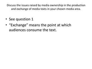Discuss the issues raised by media ownership in the production
and exchange of media texts in your chosen media area.
• See question 1
• “Exchange” means the point at which
audiences consume the text.
 