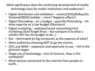 What significance does the continuing development of media
technology have for media institutions and audiences?
• Digital distribution and exhibition – cinema/DVD/BluRay/On
Demand/XBOX/mobiles – more? Negative effects?
• Digital filmmaking – on a budget – guerrilla filmmaking – sfx
done expertly on a low budget (Monsters)
• Digital marketing – websites/social networking/viral
marketing (Dark Knight Rises – but compare it to what a
smaller film has the budget to do…)
• But – dominated by big companies at the expense of what?
• More audiences choosing NOT to go the cinema
• DVD and IMAX – expensive and expensive to see – still in the
gimmick stages
• Illegal use of technology – loss of revenue. How is this
combated?
• More devices connected to the internet than people on
earth…
 