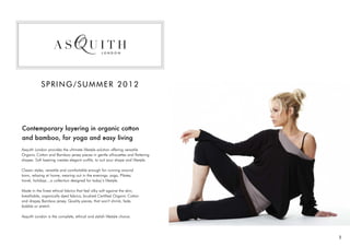 SPRING/SUMMER 2012




Contemporary layering in organic cotton
and bamboo, for yoga and easy living
Asquith London provides the ultimate lifestyle solution offering versatile
Organic Cotton and Bamboo jersey pieces in gentle silhouettes and flattering
shapes. Soft layering creates elegant outfits, to suit your shape and lifestyle.

Classic styles, versatile and comfortable enough for running around
town, relaxing at home, wearing out in the evenings, yoga, Pilates,
travel, holidays…a collection designed for today’s lifestyle.

Made in the finest ethical fabrics that feel silky soft against the skin;
breathable, organically dyed fabrics; brushed Certified Organic Cotton
and drapey Bamboo jersey. Quality pieces, that won’t shrink, fade,
bobble or stretch.

Asquith London is the complete, ethical and stylish lifestyle choice.




                                                                                   1
 
