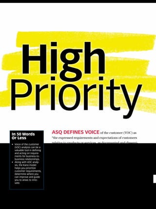 High
  Priority
     In 50 Words                   ASQ DEFINES voIcE of the customer (VOC) as
     Or Less                       “the expressed requirements and expectations of customers
     • Voice of the customer
                                   relative to products or services, as documented and dissemi-
       (VOC) analysis can be a     nated to the providing organization’s members.”1
       valuable tool in defining
       and acting on require-         While early VOC analyses focused on product design, its
       ments for business-to-
       business relationships.
                                   use in business-to-business interactions has become more
     • Along with VOC analy-       prevalent today. As the United States moves closer to becom-
       sis, the Kano model
       helps you prioritize        ing a service-based economy, it becomes important to deliver
       customer requirements,
       determine where you         high-quality services and interactions. In this economy, it is
       can improve and guide       critical to get closer to customers by increasing effectiveness
       you to areas to inno-
       vate.                       and reducing failures. Conducting a VOC analysis is one way to
                                   address these challenges.



24 QP • www.qualityprogress.com
 