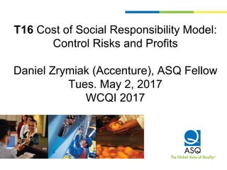 T16 Cost of Social Responsibility Model:
Control Risks and Profits
Daniel Zrymiak (Accenture), ASQ Fellow
Tues. May 2, 2017
WCQI 2017
 
