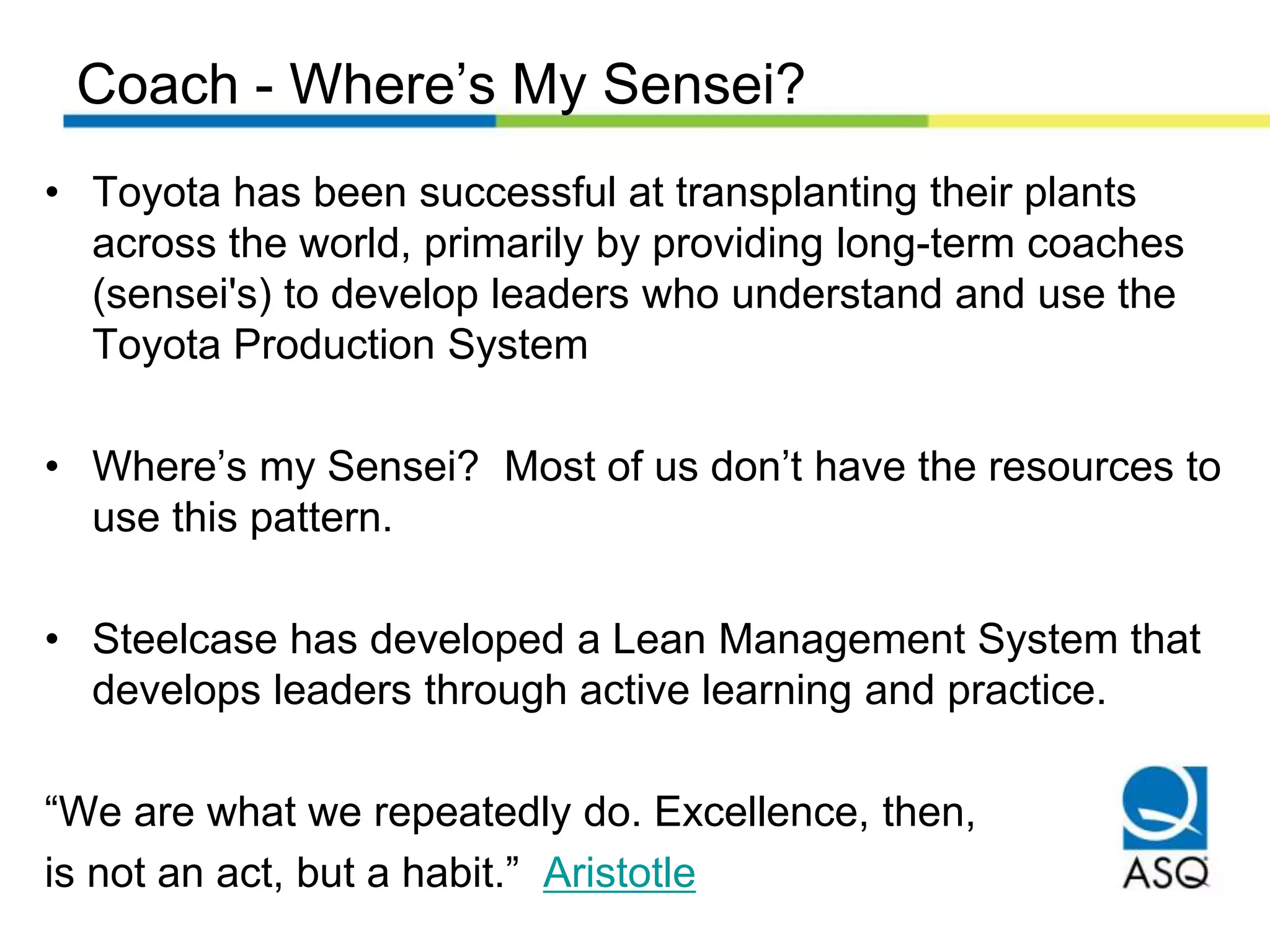 Coach - Where’s My Sensei?
• Toyota has been successful at transplanting their plants
across the world, primarily by providing long-term coaches
(sensei's) to develop leaders who understand and use the
Toyota Production System
• Where’s my Sensei? Most of us don’t have the resources to
use this pattern.
• Steelcase has developed a Lean Management System that
develops leaders through active learning and practice.
“We are what we repeatedly do. Excellence, then,
is not an act, but a habit.” Aristotle
 