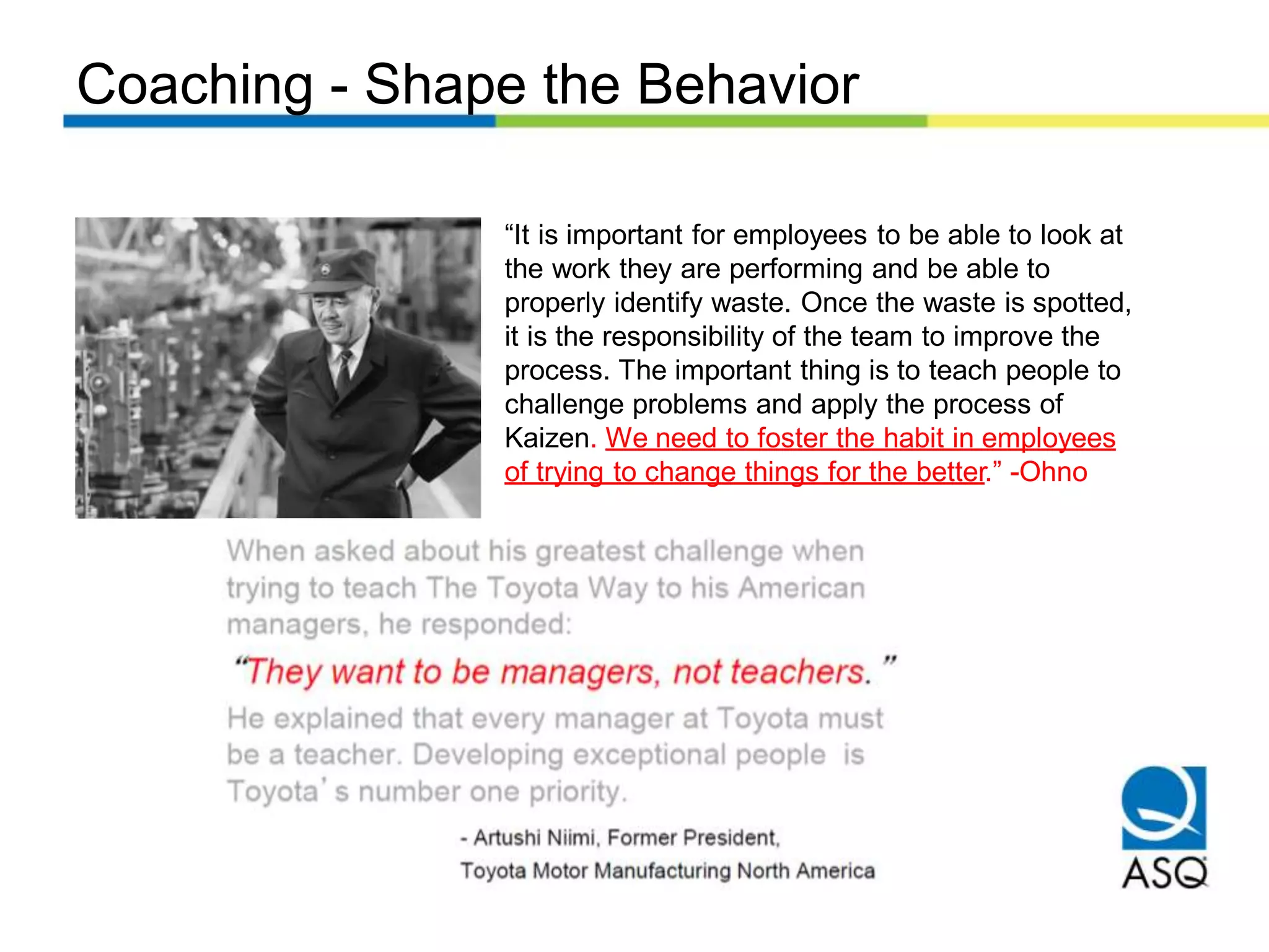 Coaching - Shape the Behavior
“It is important for employees to be able to look at
the work they are performing and be able to
properly identify waste. Once the waste is spotted,
it is the responsibility of the team to improve the
process. The important thing is to teach people to
challenge problems and apply the process of
Kaizen. We need to foster the habit in employees
of trying to change things for the better.” -Ohno
 
