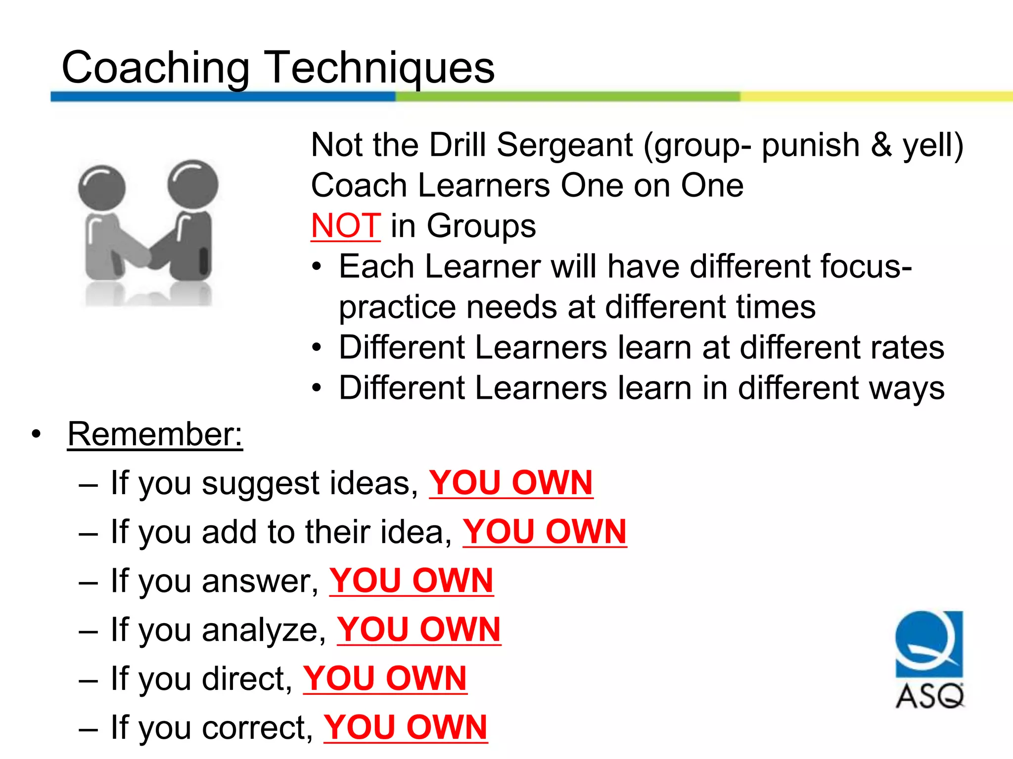 Coaching Techniques
Not the Drill Sergeant (group- punish & yell)
Coach Learners One on One
NOT in Groups
• Each Learner will have different focus-
practice needs at different times
• Different Learners learn at different rates
• Different Learners learn in different ways
• Remember:
– If you suggest ideas, YOU OWN
– If you add to their idea, YOU OWN
– If you answer, YOU OWN
– If you analyze, YOU OWN
– If you direct, YOU OWN
– If you correct, YOU OWN
 