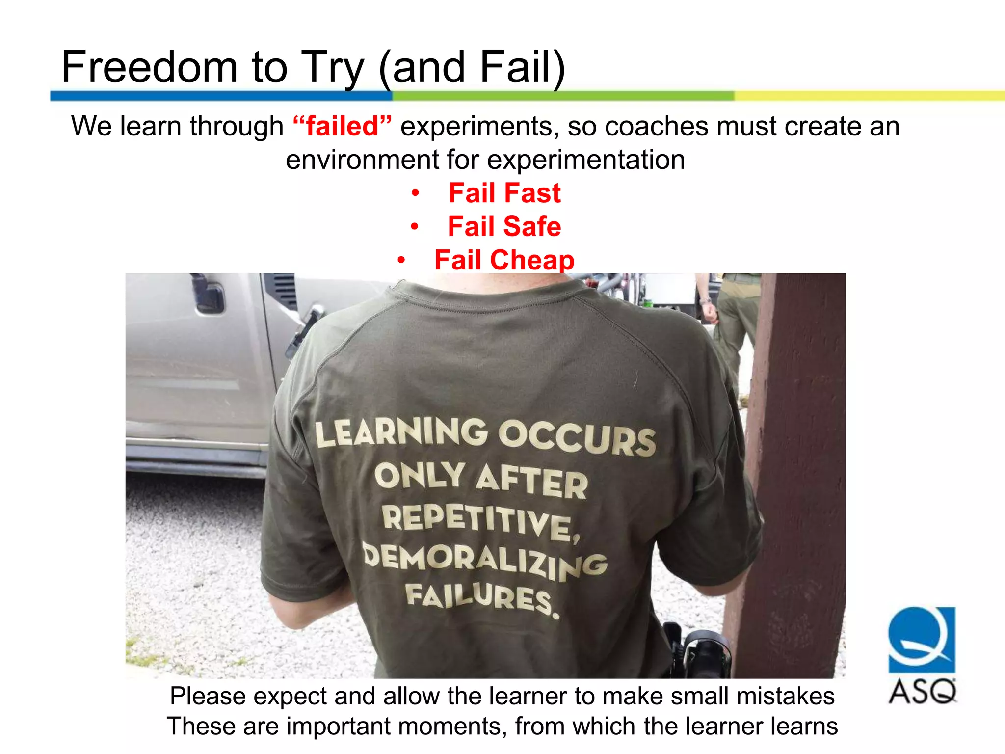 Freedom to Try (and Fail)
We learn through “failed” experiments, so coaches must create an
environment for experimentation
• Fail Fast
• Fail Safe
• Fail Cheap
Please expect and allow the learner to make small mistakes
These are important moments, from which the learner learns
 