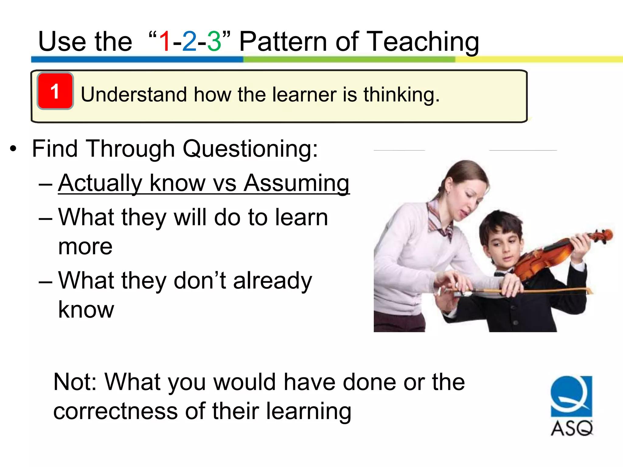 Use the “1-2-3” Pattern of Teaching
Understand how the learner is thinking.
• Find Through Questioning:
– Actually know vs Assuming
– What they will do to learn
more
– What they don’t already
know
1
Not: What you would have done or the
correctness of their learning
 