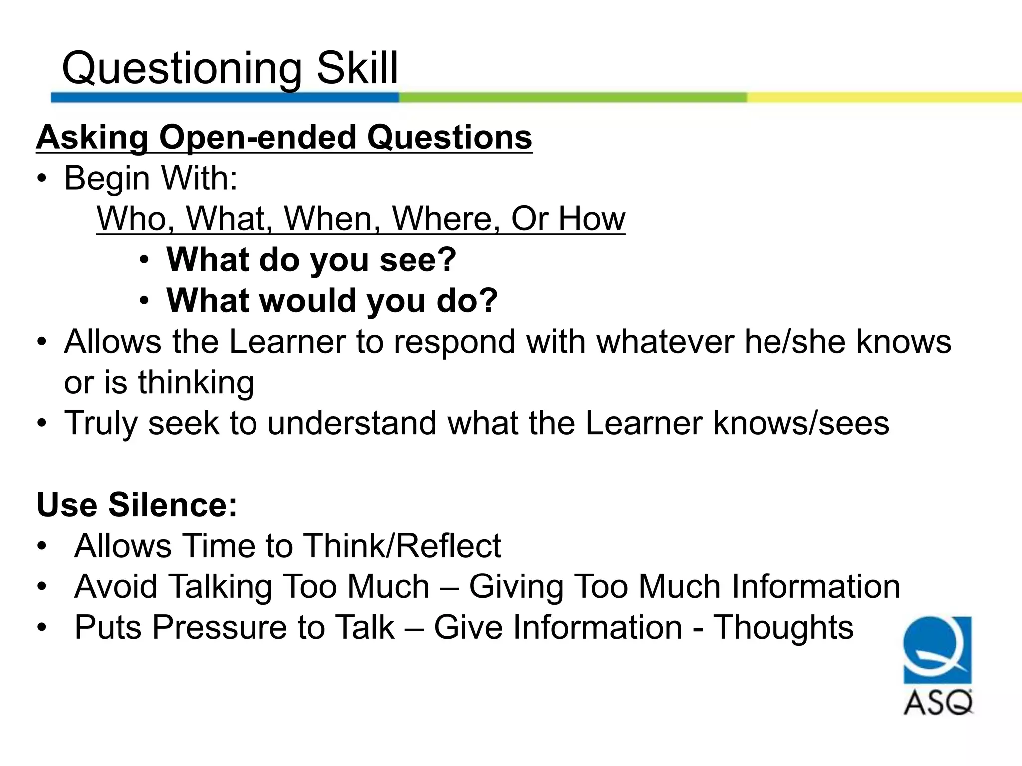 Questioning Skill
Asking Open-ended Questions
• Begin With:
Who, What, When, Where, Or How
• What do you see?
• What would you do?
• Allows the Learner to respond with whatever he/she knows
or is thinking
• Truly seek to understand what the Learner knows/sees
Use Silence:
• Allows Time to Think/Reflect
• Avoid Talking Too Much – Giving Too Much Information
• Puts Pressure to Talk – Give Information - Thoughts
 