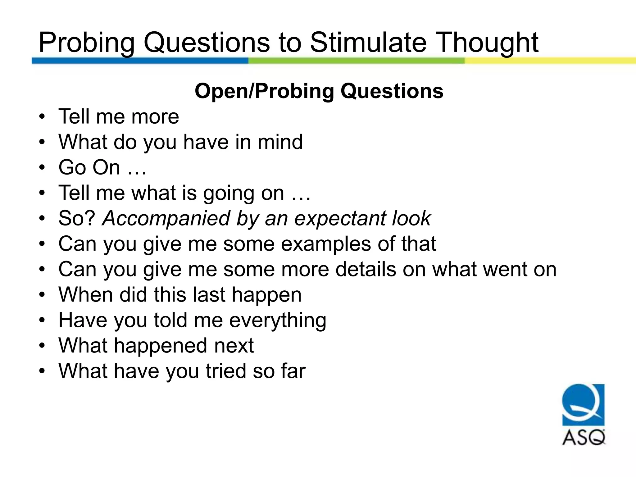Probing Questions to Stimulate Thought
Open/Probing Questions
• Tell me more
• What do you have in mind
• Go On …
• Tell me what is going on …
• So? Accompanied by an expectant look
• Can you give me some examples of that
• Can you give me some more details on what went on
• When did this last happen
• Have you told me everything
• What happened next
• What have you tried so far
 