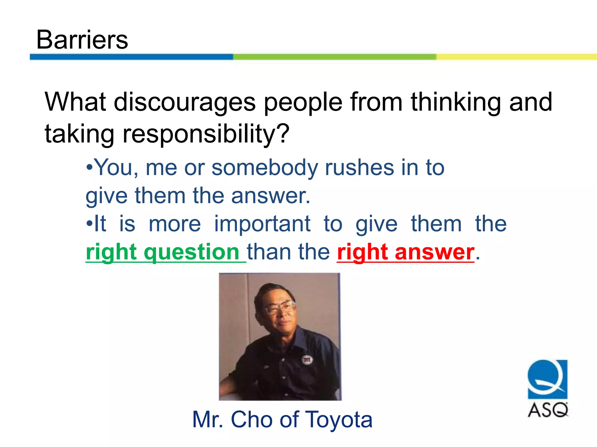 Barriers
What discourages people from thinking and
taking responsibility?
•You, me or somebody rushes in to
give them the answer.
•It is more important to give them the
right question than the right answer.
Mr. Cho of Toyota
 