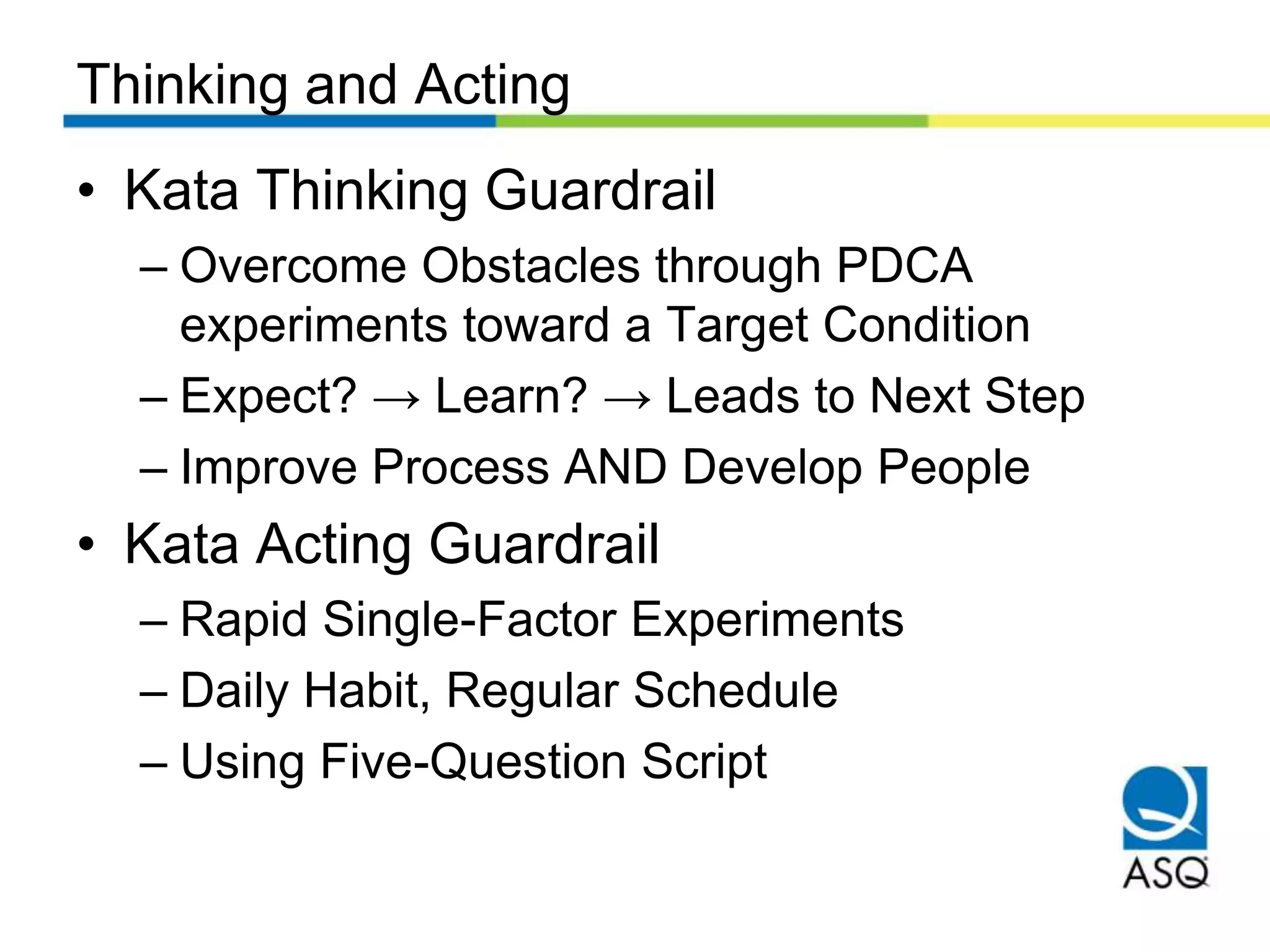 Thinking and Acting
• Kata Thinking Guardrail
– Overcome Obstacles through PDCA
experiments toward a Target Condition
– Expect? → Learn? → Leads to Next Step
– Improve Process AND Develop People
• Kata Acting Guardrail
– Rapid Single-Factor Experiments
– Daily Habit, Regular Schedule
– Using Five-Question Script
 