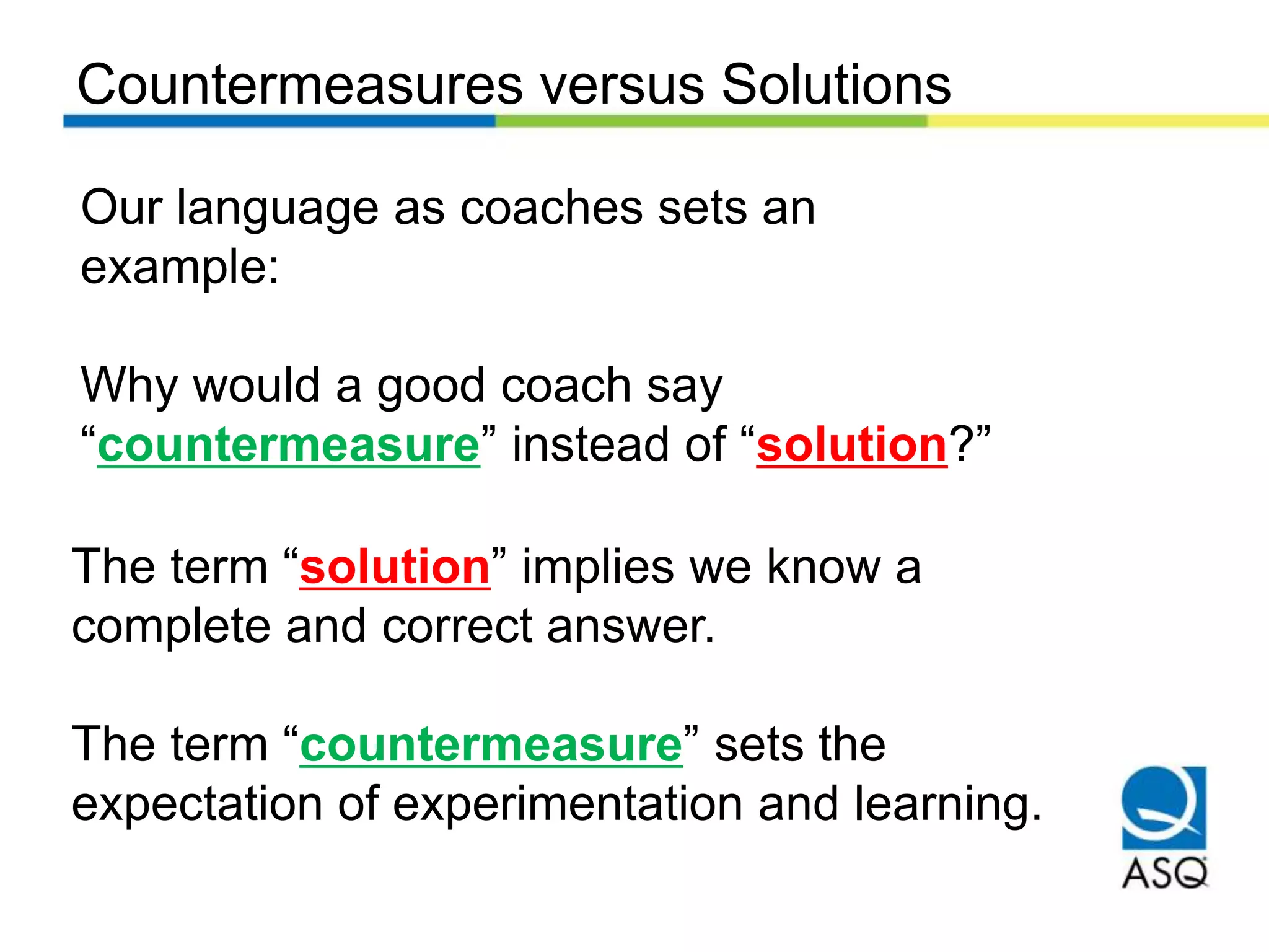 Countermeasures versus Solutions
Our language as coaches sets an
example:
Why would a good coach say
“countermeasure” instead of “solution?”
The term “solution” implies we know a
complete and correct answer.
The term “countermeasure” sets the
expectation of experimentation and learning.
 