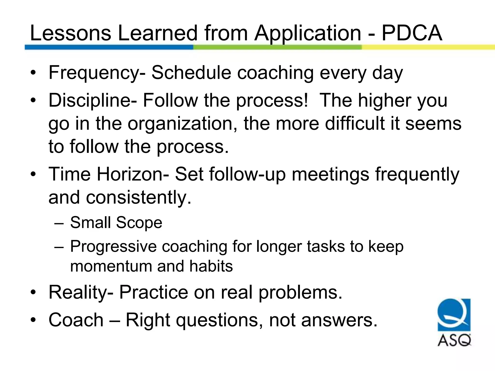 Lessons Learned from Application - PDCA
• Frequency- Schedule coaching every day
• Discipline- Follow the process! The higher you
go in the organization, the more difficult it seems
to follow the process.
• Time Horizon- Set follow-up meetings frequently
and consistently.
– Small Scope
– Progressive coaching for longer tasks to keep
momentum and habits
• Reality- Practice on real problems.
• Coach – Right questions, not answers.
 