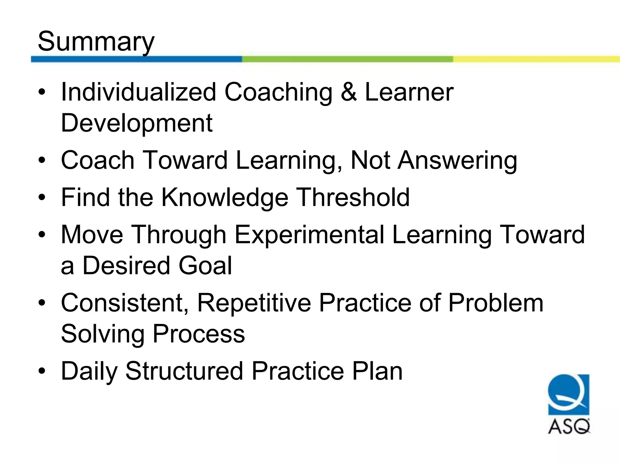 Summary
• Individualized Coaching & Learner
Development
• Coach Toward Learning, Not Answering
• Find the Knowledge Threshold
• Move Through Experimental Learning Toward
a Desired Goal
• Consistent, Repetitive Practice of Problem
Solving Process
• Daily Structured Practice Plan
 