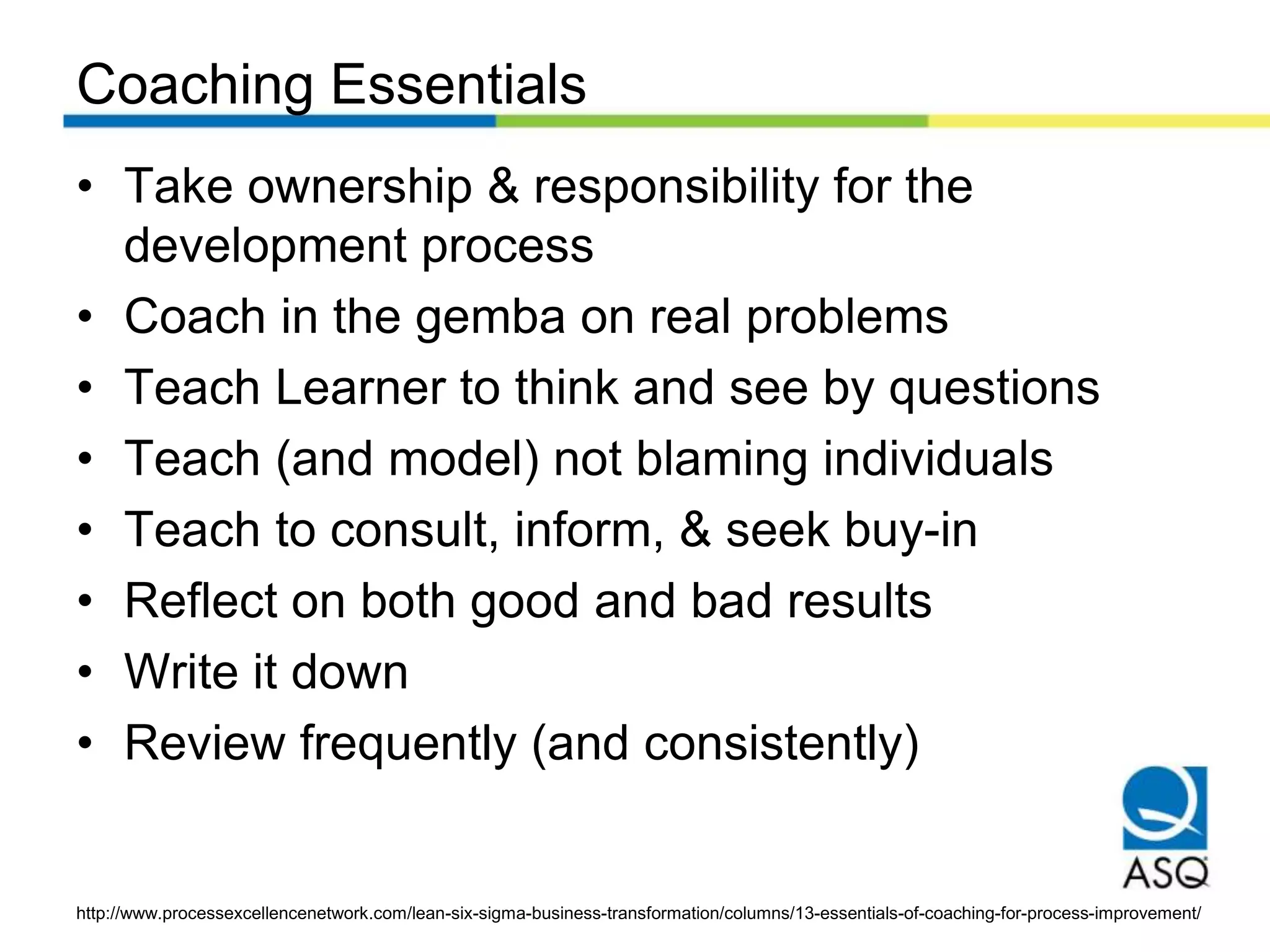 Coaching Essentials
• Take ownership & responsibility for the
development process
• Coach in the gemba on real problems
• Teach Learner to think and see by questions
• Teach (and model) not blaming individuals
• Teach to consult, inform, & seek buy-in
• Reflect on both good and bad results
• Write it down
• Review frequently (and consistently)
http://www.processexcellencenetwork.com/lean-six-sigma-business-transformation/columns/13-essentials-of-coaching-for-process-improvement/
 