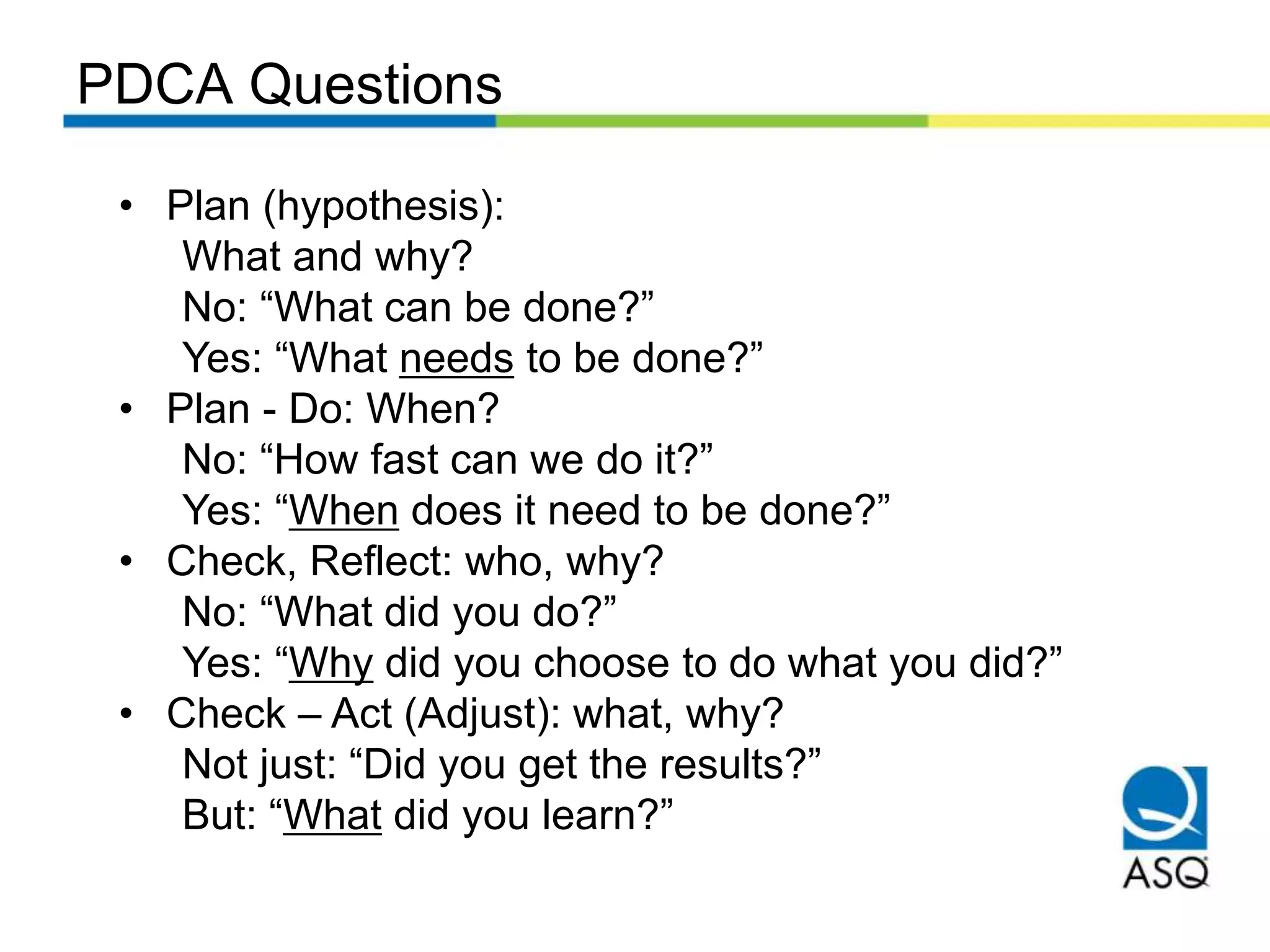 PDCA Questions
• Plan (hypothesis):
What and why?
No: “What can be done?”
Yes: “What needs to be done?”
• Plan - Do: When?
No: “How fast can we do it?”
Yes: “When does it need to be done?”
• Check, Reflect: who, why?
No: “What did you do?”
Yes: “Why did you choose to do what you did?”
• Check – Act (Adjust): what, why?
Not just: “Did you get the results?”
But: “What did you learn?”
 