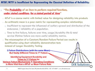 10 9000 Virginia Manor Rd. Suite 290, Beltsville MD 20705 | 301-474-0607 | www.dfrsolutions.com
MTBF/MTTF is Insufficient for Representing the Classical Definition of Reliability:
o “The Probability of an item to perform required functions,
under stated conditions, for a stated period of time”
o MTxF is a coarse metric with limited value for designing reliability into products
o An arithmetic mean is a poor metric for representing complex relationships
o Insufficient to represent the influenced of outliers spread and distribution of the
endurance / reliability of a population.
o Time to first failure, failures over time, usage/durability life & total
service lifetime failure are more useful reliability metrics.
o The misconception of a Constant/Random Failure Period can results in
qualification using short reliability demonstration tests
instead of Longer Durability Testing
3 Failure Distributions (with the same Mean)
But Vastly Different Times to 1st Failure
Identifying Equipment Durability and
Times to 1st Failure for
Various Failure Mechanisms & Operating Conditions
is More Vital than a MTxF or Mean Failure Rate
 