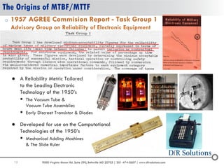 12 9000 Virginia Manor Rd. Suite 290, Beltsville MD 20705 | 301-474-0607 | www.dfrsolutions.com
The Origins of MTBF/MTTF
o 1957 AGREE Commision Report - Task Group 1
Advisory Group on Reliability of Electronic Equipment
 Developed for use on the Computational
Technologies of the 1950’s
 Mechanical Adding Machines
& The Slide Ruler
 A Reliability Metric Tailored
to the Leading Electronic
Technology of the 1950’s
 The Vacuum Tube &
Vacuum Tube Assemblies
 Early Discreet Transistor & Diodes
 