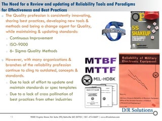 13 9000 Virginia Manor Rd. Suite 290, Beltsville MD 20705 | 301-474-0607 | www.dfrsolutions.com
The Need for a Review and updating of Reliability Tools and Paradigms
for Effectiveness and Best Practices
o The Quality profession is consistently innovating,
sharing best practices, developing new tools &
methods and being a change agent for Quality,
while maintaining & updating standards:
o Continuous Improvement
o ISO-9000
o 6- Sigma Quality Methods
o However, with many organizations &
branches of the reliability profession
continue to cling to outdated, concepts &
standards.
o Due to lack of effort to update and
maintain standards or spec templates
o Due to a lack of cross pollination of
best practices from other industries
 