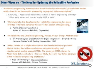 15 9000 Virginia Manor Rd. Suite 290, Beltsville MD 20705 | 301-474-0607 | www.dfrsolutions.com
Other Views on - The Need for Updating the Reliability Profession
o “Reliability engineering historically has been focused on statistical & probabilistic models
which often do not have valid traceability to physical failure mechanisms”
o Kirk Gray - Accelerated Reliability Solutions & Hobbs Engineering Instructor
“What Why When and How to Apply HALT & HASS”.
 “What started as a simple observation has developed into a personal
mission to stop the widespread misuse, misunderstanding and
misinformation circling around MTBF. The acronym, MTBF, stands for
Mean Time Between Failure. It is very likely the worst four letter acronym
in the reliability engineering profession.”
o Fred Schenkelberg at http://nomtbf.com/
Former ASQ Reliability Division Chairman
 "Unfortunately, the development of reliability engineering has been
afflicted with more nonsense than any other branch of Engineering."
o Patrick O'Connor Consultant &
Author of: “Practical Reliability Engineering”
 “In Reliability and Quality Engineering, Physics Always Trumps Mathematics”
o Dr. Andre Kleyner, Global Reliability Engineering Leader - Delphi Electronics
“Notable Quotes” ASQ Quality Progress Nov. 2013
 