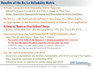 17 9000 Virginia Manor Rd. Suite 290, Beltsville MD 20705 | 301-474-0607 | www.dfrsolutions.com
Benefits of the Bx/Lx Reliability Metric
o A More Comprehensive Reliability Metric Requires:
o Reliability Values Correlated to a Point in Usage or Field Time
o Under Application Appropriate Usage and Environmental Stress Conditions
o The Bx/Lx - Life Point can de defined in Hrs., Days, Yrs., Miles, Cycles . . .
as appropriate to the durability characteristic of interest in an application
o A Time to “Early or First Failure” Focus
o Failure values other that 10% can be used (i.e. 5%, 2%, 1%, 0.5% 0.1% . . . )
o Improvement over the Traditional (MTBF/MTTF) Reliability Metric
o Mean Time Between Failure / Mean Time To Failure
o Represents when 50% of the failures in a diverse population have occurred
during only the useful life phase (assumes wearout does not occur)
o Arithmetic mean is a poor metric since it is greatly influenced
by outliers and the spread/distribution of the population.
o Can be used in conjunction with MTxF
o Since many organization are familiar/comfortable with MTxF and use it for logistic,
there would be resistance to eliminating MTxF
o Would be easier to add Bx/Lx metrics along side MTxF
 