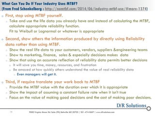 19 9000 Virginia Manor Rd. Suite 290, Beltsville MD 20705 | 301-474-0607 | www.dfrsolutions.com
o First, stop using MTBF yourself.
o Take and use the life data you already have and instead of calculating the MTBF,
calculate appropriate reliability function.
Fit to Weibull or Lognormal or whatever is appropriate
o Second, show others the information produced by directly using Reliability
data rather than using MTBF.
o Show the real life data to your customers, vendors, suppliers &engineering teams
o Show to marketing, finance, sales & especially decisions makes data
o Show that using an accurate reflection of reliability data permits better decisions
o It will save you time, money, resources, and frustration
o Be amazed at how quickly others understand the value of real reliability data
o Even managers will get it.
o Third, if require translate your work back to MTBF
o Provide the MTBF value with the duration over which it is appropriate
o Show the impact of assuming a constant failure rate when it isn’t true
o Focus on the value of making good decisions and the cost of making poor decisions.
What Can You Do If Your Industry Uses MTBF?
(From Fred Schenkelberg : http://nomtbf.com/2014/06/industry-mtbf-use/#more-1374)
 