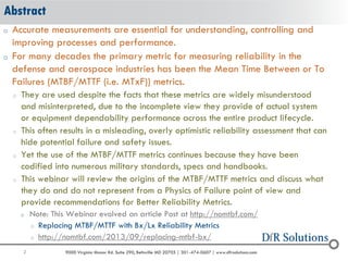2 9000 Virginia Manor Rd. Suite 290, Beltsville MD 20705 | 301-474-0607 | www.dfrsolutions.com
o Accurate measurements are essential for understanding, controlling and
improving processes and performance.
o For many decades the primary metric for measuring reliability in the
defense and aerospace industries has been the Mean Time Between or To
Failures (MTBF/MTTF (i.e. MTxF)) metrics.
o They are used despite the facts that these metrics are widely misunderstood
and misinterpreted, due to the incomplete view they provide of actual system
or equipment dependability performance across the entire product lifecycle.
o This often results in a misleading, overly optimistic reliability assessment that can
hide potential failure and safety issues.
o Yet the use of the MTBF/MTTF metrics continues because they have been
codified into numerous military standards, specs and handbooks.
o This webinar will review the origins of the MTBF/MTTF metrics and discuss what
they do and do not represent from a Physics of Failure point of view and
provide recommendations for Better Reliability Metrics.
o Note: This Webinar evolved an article Post at http://nomtbf.com/
o Replacing MTBF/MTTF with Bx/Lx Reliability Metrics
o http://nomtbf.com/2013/09/replacing-mtbf-bx/
Abstract
 