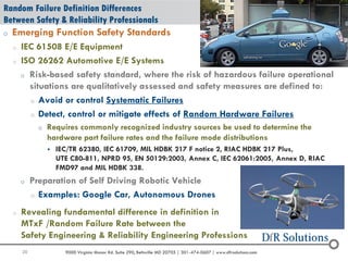 20 9000 Virginia Manor Rd. Suite 290, Beltsville MD 20705 | 301-474-0607 | www.dfrsolutions.com
Random Failure Definition Differences
Between Safety & Reliability Professionals
o Emerging Function Safety Standards
o IEC 61508 E/E Equipment
o ISO 26262 Automotive E/E Systems
o Risk-based safety standard, where the risk of hazardous failure operational
situations are qualitatively assessed and safety measures are defined to:
o Avoid or control Systematic Failures
o Detect, control or mitigate effects of Random Hardware Failures
o Requires commonly recognized industry sources be used to determine the
hardware part failure rates and the failure mode distributions
 IEC/TR 62380, IEC 61709, MIL HDBK 217 F notice 2, RIAC HDBK 217 Plus,
UTE C80-811, NPRD 95, EN 50129:2003, Annex C, IEC 62061:2005, Annex D, RIAC
FMD97 and MIL HDBK 338.
o Preparation of Self Driving Robotic Vehicle
o Examples: Google Car, Autonomous Drones
o Revealing fundamental difference in definition in
MTxF /Random Failure Rate between the
Safety Engineering & Reliability Engineering Professions
 