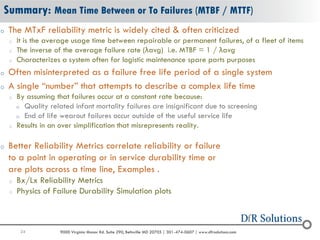 24 9000 Virginia Manor Rd. Suite 290, Beltsville MD 20705 | 301-474-0607 | www.dfrsolutions.com
Summary: Mean Time Between or To Failures (MTBF / MTTF)
o The MTxF reliability metric is widely cited & often criticized
o It is the average usage time between repairable or permanent failures, of a fleet of items
o The inverse of the average failure rate (λavg) i.e. MTBF = 1 / λavg
o Characterizes a system often for logistic maintenance spare parts purposes
o Often misinterpreted as a failure free life period of a single system
o A single “number” that attempts to describe a complex life time
o By assuming that failures occur at a constant rate because:
o Quality related infant mortality failures are insignificant due to screening
o End of life wearout failures occur outside of the useful service life
o Results in an over simplification that misrepresents reality.
o Better Reliability Metrics correlate reliability or failure
to a point in operating or in service durability time or
are plots across a time line, Examples .
o Bx/Lx Reliability Metrics
o Physics of Failure Durability Simulation plots
 