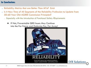 25 9000 Virginia Manor Rd. Suite 290, Beltsville MD 20705 | 301-474-0607 | www.dfrsolutions.com
In Conclusion:
o Reliability Metrics that are Better Than MTxF Exist
o Is it Now Time of All Segments of the Reliability Profession to Update from
50-60 Year Old AGREE Commission Principles?
o Especially with the introduction of Functional Safety REquirements
 If Not, Preventable QRD Issues May Continue
into the Far Future and Galaxies Far, Far Away!
 
