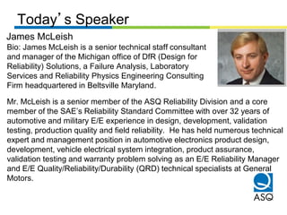 Today’s Speaker
Bio: James McLeish is a senior technical staff consultant
and manager of the Michigan office of DfR (Design for
Reliability) Solutions, a Failure Analysis, Laboratory
Services and Reliability Physics Engineering Consulting
Firm headquartered in Beltsville Maryland.
Mr. McLeish is a senior member of the ASQ Reliability Division and a core
member of the SAE’s Reliability Standard Committee with over 32 years of
automotive and military E/E experience in design, development, validation
testing, production quality and field reliability. He has held numerous technical
expert and management position in automotive electronics product design,
development, vehicle electrical system integration, product assurance,
validation testing and warranty problem solving as an E/E Reliability Manager
and E/E Quality/Reliability/Durability (QRD) technical specialists at General
Motors.
James McLeish
 