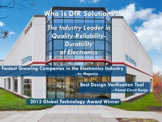 29 9000 Virginia Manor Rd. Suite 290, Beltsville MD 20705 | 301-474-0607 | www.dfrsolutions.com
Who is DfR Solutions?
The Industry Leader in
Quality-Reliability-
Durability
of Electronics
0 Fastest Growing Companies in the Electronics Industry
- Inc Magazine
2012 Global Technology Award Winner
Best Design Verification Tool
- Printed Circuit Design
 