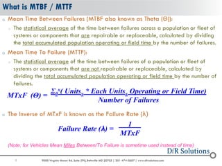3 9000 Virginia Manor Rd. Suite 290, Beltsville MD 20705 | 301-474-0607 | www.dfrsolutions.com
o Mean Time Between Failures (MTBF also known as Theta (Θ)):
o The statistical average of the time between failures across a population or fleet of
systems or components that are repairable or replaceable, calculated by dividing
the total accumulated population operating or field time by the number of failures.
o Mean Time To Failure (MTTF):
o The statistical average of the time between failures of a population or fleet of
systems or components that are not repairable or replaceable, calculated by
dividing the total accumulated population operating or field time by the number of
failures.
o The Inverse of MTxF is known as the Failure Rate (λ)
(Note: for Vehicles Mean Miles Between/To Failure is sometime used instead of time)
What is MTBF / MTTF
MTxF (Θ) =
Σ0
x( Unitsx * Each Unitsx Operating or Field Time)
Number of Failures
Failure Rate (λ) =
1 .
MTxF
 