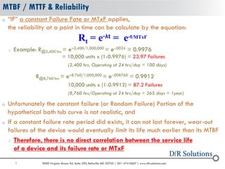 5 9000 Virginia Manor Rd. Suite 290, Beltsville MD 20705 | 301-474-0607 | www.dfrsolutions.com
o “IF” a constant Failure Fate or MTxF applies,
the reliability at a point in time can be calculate by the equation:
o Example: R@2,400 hrs = e–2,400/1,000,000 = e-.0024 = 0.9976
= 10,000 units x (1-0.9976) = 23.97 Failures
(2,400 hrs, Operating at 24 hrs/day = 100 days)
R@8,760 hrs = e–8.760/1,000,000 = e-.008760 = 0.9912
10,000 units x (1-0.9912) = 87.2 Failures
(8,760 hrs/Operating at 24 hrs/day = 365 days = 1year)
o Unfortunately the constant failure (or Random Failure) Portion of the
hypothetical bath tub curve is not realistic, and
o If a constant failure rate period did exists, it can not last forever, wear-out
failures of the device would eventually limit its life much earlier than its MTBF
o Therefore, there is no direct correlation between the service life
of a device and its failure rate or MTxF
MTBF / MTTF & Reliability
Rt = e-λt = e-t/MTxF
 