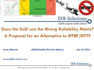 1 9000 Virginia Manor Rd. Suite 290, Beltsville MD 20705 | 301-474-0607 | www.dfrsolutions.com
Does the DoD use the Wrong Reliability Metric?
A Proposal for an Alternative to MTBF/MTTF
James McLeish ASQ Reliability Division Webinar July 10, 2014
jmcleish@dfrsolutions.com
 