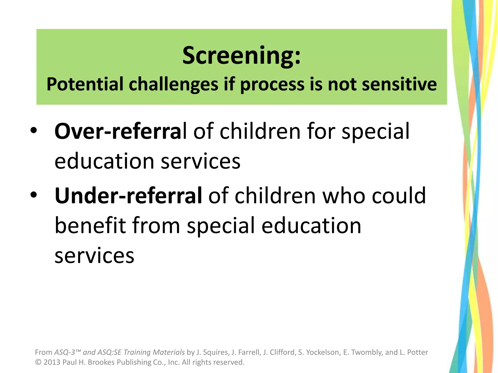 Screening:
Potential challenges if process is not sensitive
• Over-referral of children for special
education services
• Under-referral of children who could
benefit from special education
services
From ASQ-3™ and ASQ:SE Training Materials by J. Squires, J. Farrell, J. Clifford, S. Yockelson, E. Twombly, and L. Potter
© 2013 Paul H. Brookes Publishing Co., Inc. All rights reserved.
 