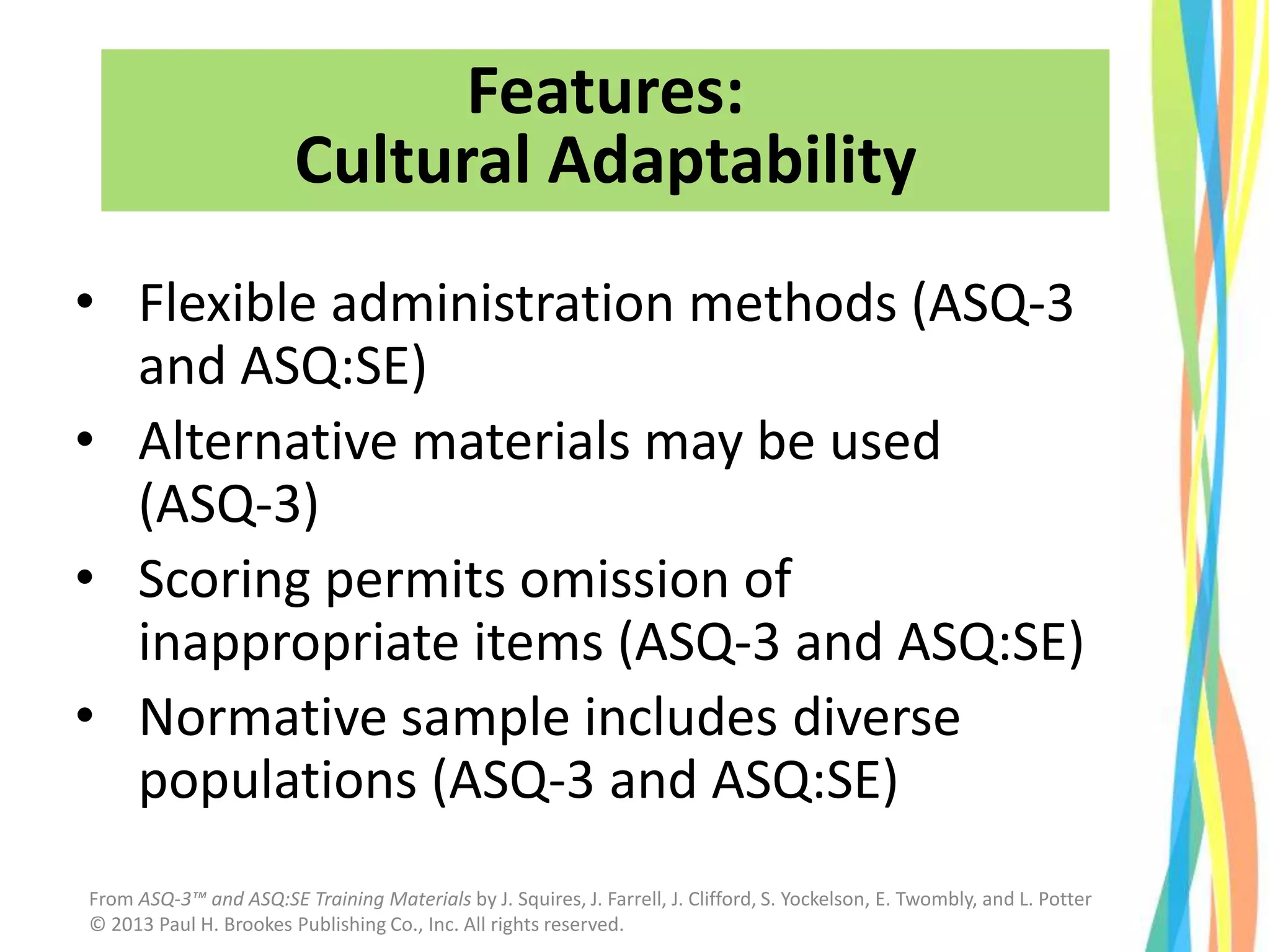 Features:
Cultural Adaptability
• Flexible administration methods (ASQ-3
and ASQ:SE)
• Alternative materials may be used
(ASQ-3)
• Scoring permits omission of
inappropriate items (ASQ-3 and ASQ:SE)
• Normative sample includes diverse
populations (ASQ-3 and ASQ:SE)
From ASQ-3™ and ASQ:SE Training Materials by J. Squires, J. Farrell, J. Clifford, S. Yockelson, E. Twombly, and L. Potter
© 2013 Paul H. Brookes Publishing Co., Inc. All rights reserved.
 