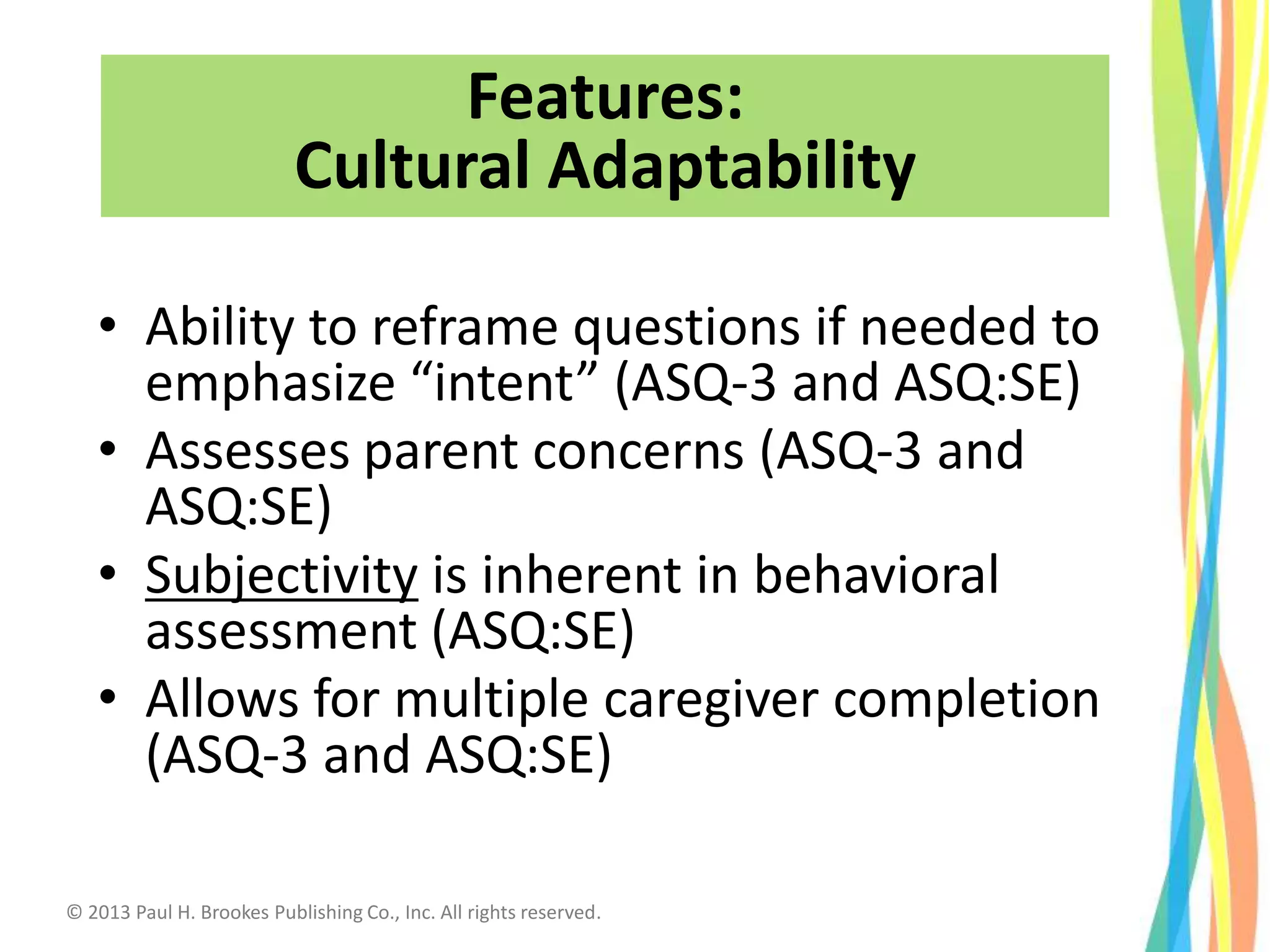 • Ability to reframe questions if needed to
emphasize “intent” (ASQ-3 and ASQ:SE)
• Assesses parent concerns (ASQ-3 and
ASQ:SE)
• Subjectivity is inherent in behavioral
assessment (ASQ:SE)
• Allows for multiple caregiver completion
(ASQ-3 and ASQ:SE)
Features:
Cultural Adaptability
© 2013 Paul H. Brookes Publishing Co., Inc. All rights reserved.
 