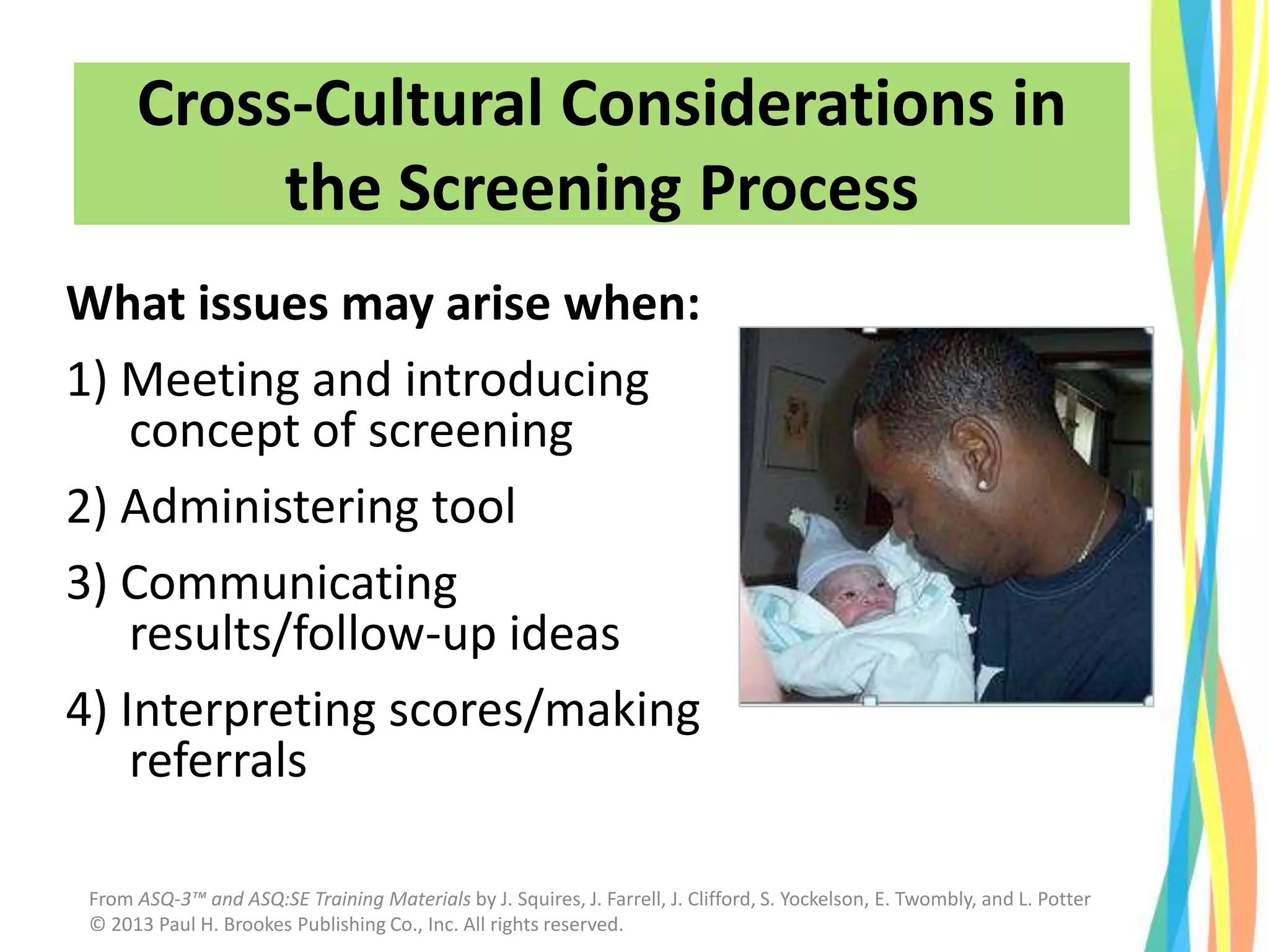 What issues may arise when:
1) Meeting and introducing
concept of screening
2) Administering tool
3) Communicating
results/follow-up ideas
4) Interpreting scores/making
referrals
Cross-Cultural Considerations in
the Screening Process
From ASQ-3™ and ASQ:SE Training Materials by J. Squires, J. Farrell, J. Clifford, S. Yockelson, E. Twombly, and L. Potter
© 2013 Paul H. Brookes Publishing Co., Inc. All rights reserved.
 