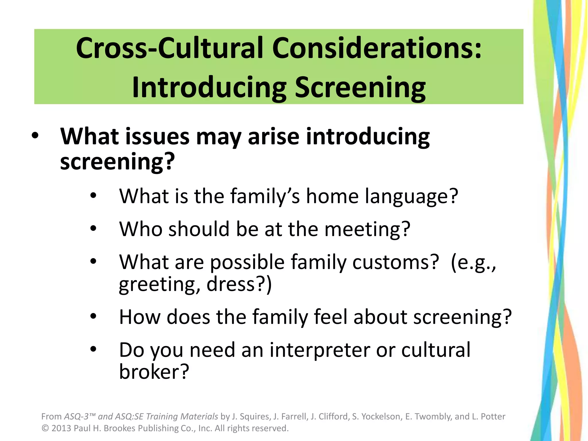 • What issues may arise introducing
screening?
• What is the family’s home language?
• Who should be at the meeting?
• What are possible family customs? (e.g.,
greeting, dress?)
• How does the family feel about screening?
• Do you need an interpreter or cultural
broker?
Cross-Cultural Considerations:
Introducing Screening
From ASQ-3™ and ASQ:SE Training Materials by J. Squires, J. Farrell, J. Clifford, S. Yockelson, E. Twombly, and L. Potter
© 2013 Paul H. Brookes Publishing Co., Inc. All rights reserved.
 