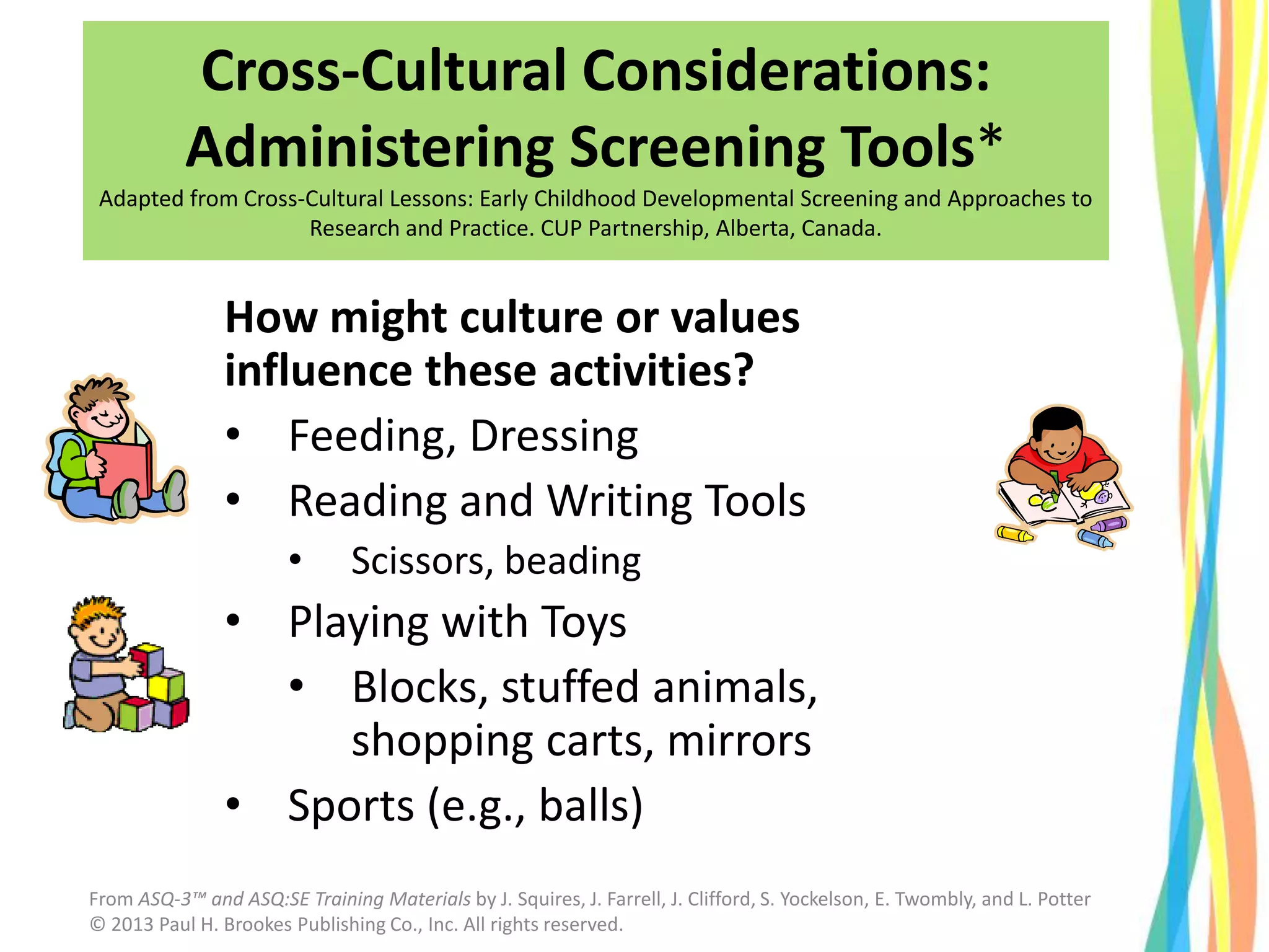 How might culture or values
influence these activities?
• Feeding, Dressing
• Reading and Writing Tools
• Scissors, beading
• Playing with Toys
• Blocks, stuffed animals,
shopping carts, mirrors
• Sports (e.g., balls)
Cross-Cultural Considerations:
Administering Screening Tools*
Adapted from Cross-Cultural Lessons: Early Childhood Developmental Screening and Approaches to
Research and Practice. CUP Partnership, Alberta, Canada.
From ASQ-3™ and ASQ:SE Training Materials by J. Squires, J. Farrell, J. Clifford, S. Yockelson, E. Twombly, and L. Potter
© 2013 Paul H. Brookes Publishing Co., Inc. All rights reserved.
 