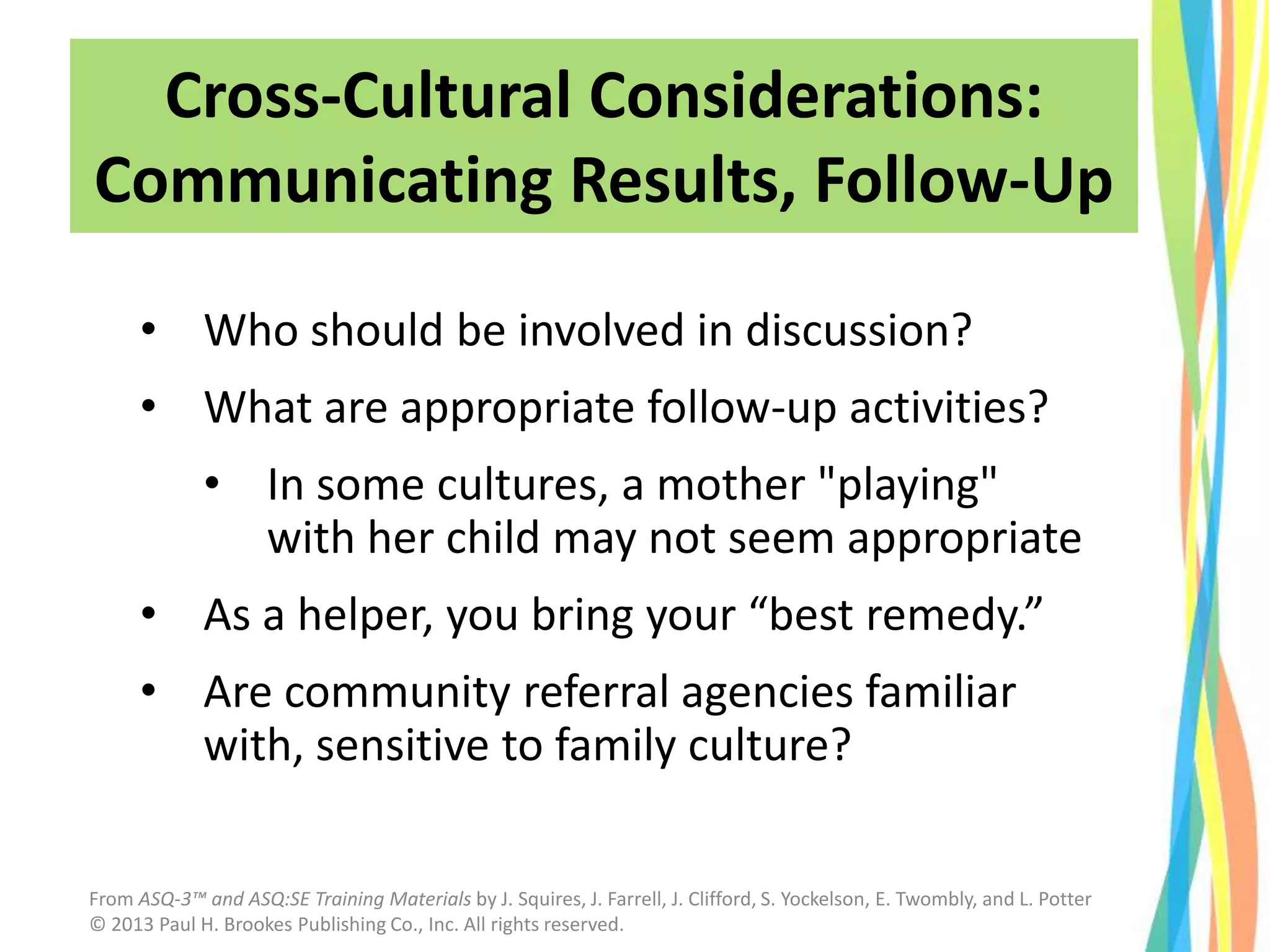 • Who should be involved in discussion?
• What are appropriate follow-up activities?
• In some cultures, a mother "playing"
with her child may not seem appropriate
• As a helper, you bring your “best remedy.”
• Are community referral agencies familiar
with, sensitive to family culture?
Cross-Cultural Considerations:
Communicating Results, Follow-Up
From ASQ-3™ and ASQ:SE Training Materials by J. Squires, J. Farrell, J. Clifford, S. Yockelson, E. Twombly, and L. Potter
© 2013 Paul H. Brookes Publishing Co., Inc. All rights reserved.
 