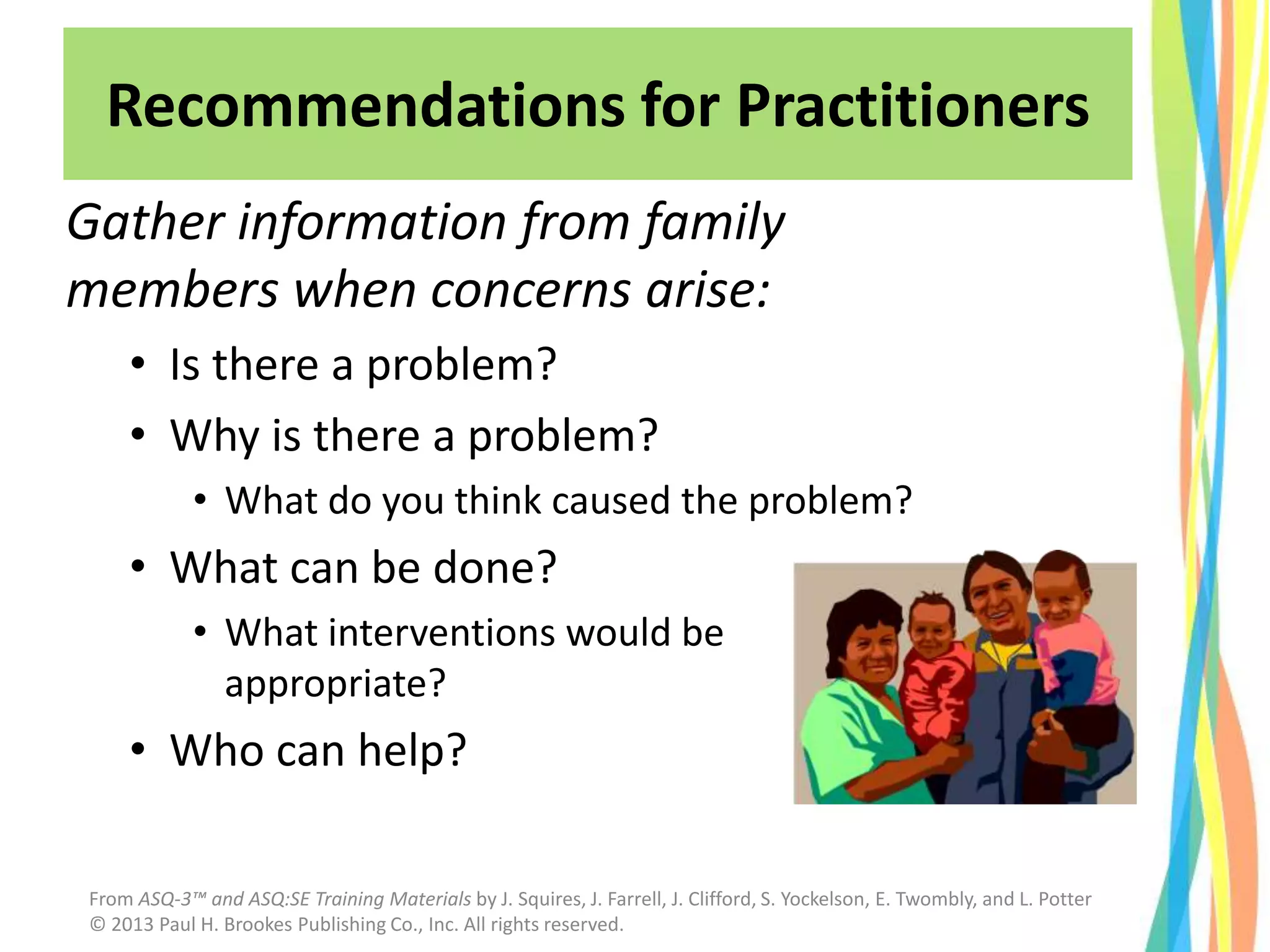 Gather information from family
members when concerns arise:
• Is there a problem?
• Why is there a problem?
• What do you think caused the problem?
• What can be done?
• What interventions would be
appropriate?
• Who can help?
Recommendations for Practitioners
From ASQ-3™ and ASQ:SE Training Materials by J. Squires, J. Farrell, J. Clifford, S. Yockelson, E. Twombly, and L. Potter
© 2013 Paul H. Brookes Publishing Co., Inc. All rights reserved.
 