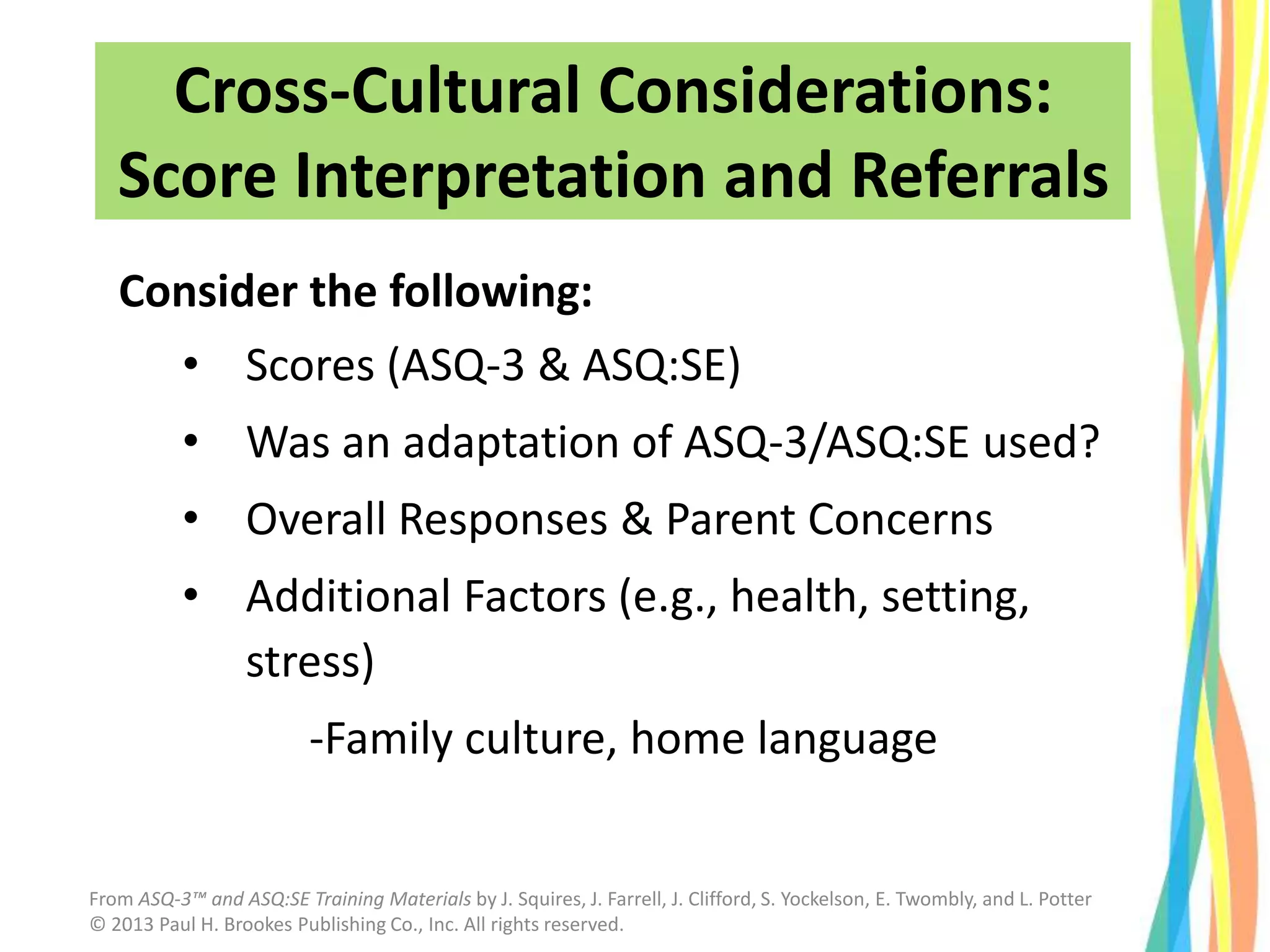 Consider the following:
• Scores (ASQ-3 & ASQ:SE)
• Was an adaptation of ASQ-3/ASQ:SE used?
• Overall Responses & Parent Concerns
• Additional Factors (e.g., health, setting,
stress)
-Family culture, home language
Cross-Cultural Considerations:
Score Interpretation and Referrals
From ASQ-3™ and ASQ:SE Training Materials by J. Squires, J. Farrell, J. Clifford, S. Yockelson, E. Twombly, and L. Potter
© 2013 Paul H. Brookes Publishing Co., Inc. All rights reserved.
 