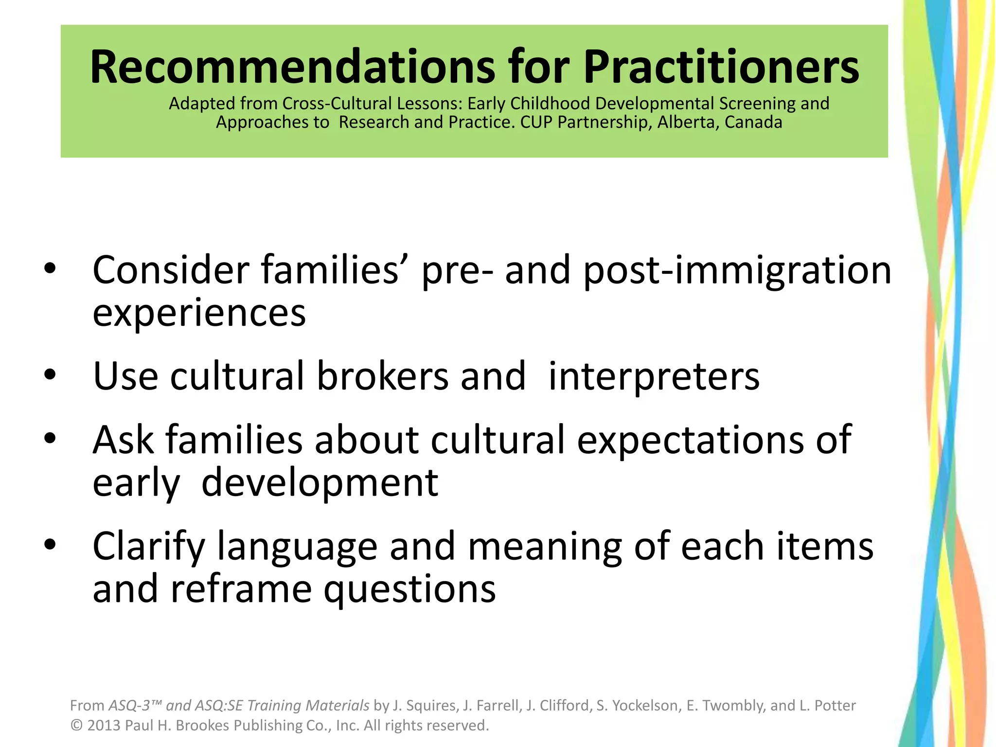 Recommendations for Practitioners
Adapted from Cross-Cultural Lessons: Early Childhood Developmental Screening and
Approaches to Research and Practice. CUP Partnership, Alberta, Canada
• Consider families’ pre- and post-immigration
experiences
• Use cultural brokers and interpreters
• Ask families about cultural expectations of
early development
• Clarify language and meaning of each items
and reframe questions
From ASQ-3™ and ASQ:SE Training Materials by J. Squires, J. Farrell, J. Clifford, S. Yockelson, E. Twombly, and L. Potter
© 2013 Paul H. Brookes Publishing Co., Inc. All rights reserved.
 